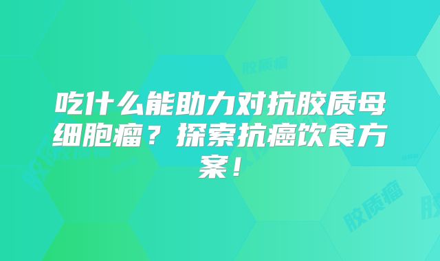 吃什么能助力对抗胶质母细胞瘤？探索抗癌饮食方案！
