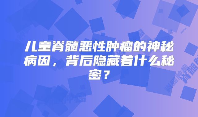 儿童脊髓恶性肿瘤的神秘病因，背后隐藏着什么秘密？