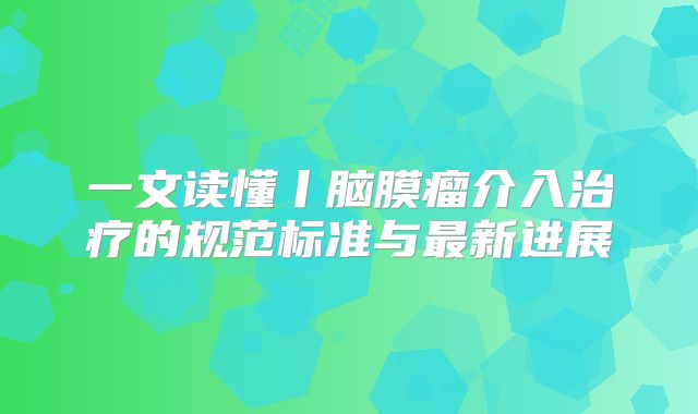 一文读懂丨脑膜瘤介入治疗的规范标准与最新进展