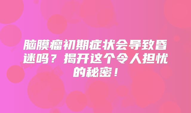 脑膜瘤初期症状会导致昏迷吗？揭开这个令人担忧的秘密！