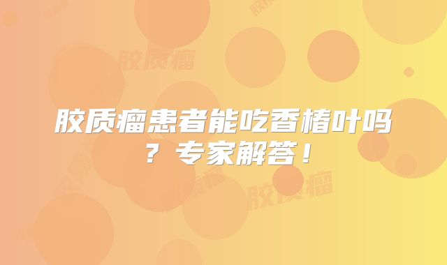 胶质瘤患者能吃香椿叶吗？专家解答！