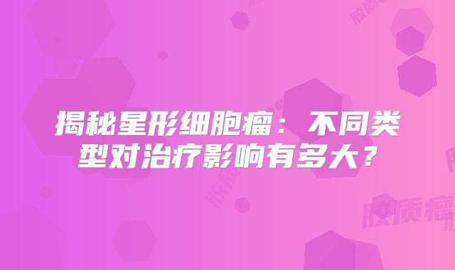 揭秘星形细胞瘤：不同类型对治疗影响有多大？