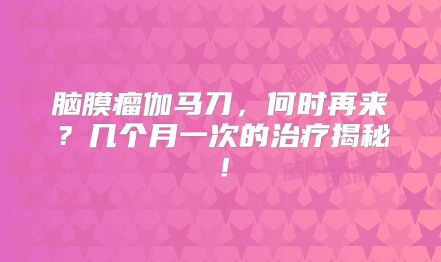 脑膜瘤伽马刀，何时再来？几个月一次的治疗揭秘！