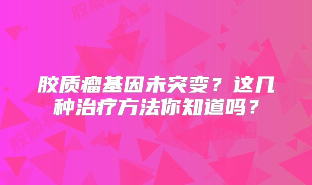 胶质瘤基因未突变？这几种治疗方法你知道吗？