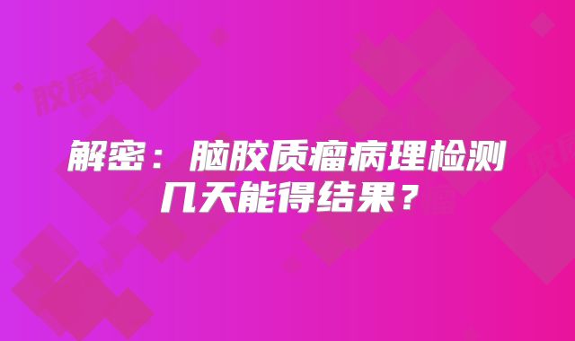 解密：脑胶质瘤病理检测几天能得结果？