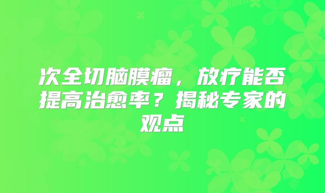 次全切脑膜瘤，放疗能否提高治愈率？揭秘专家的观点