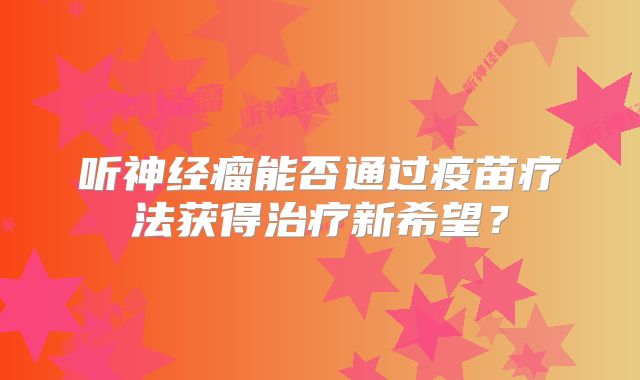听神经瘤能否通过疫苗疗法获得治疗新希望？
