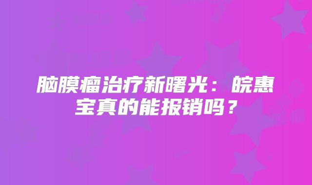 脑膜瘤治疗新曙光：皖惠宝真的能报销吗？