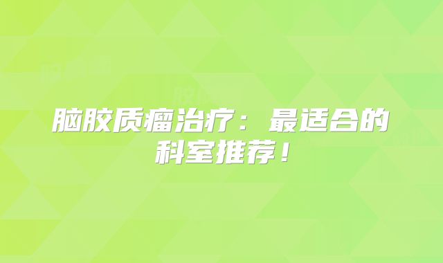 脑胶质瘤治疗：最适合的科室推荐！