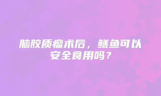 脑胶质瘤术后，鳝鱼可以安全食用吗？