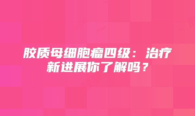 胶质母细胞瘤四级：治疗新进展你了解吗？