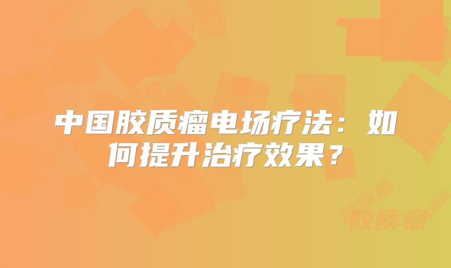中国胶质瘤电场疗法：如何提升治疗效果？