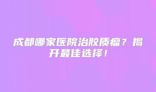 成都哪家医院治胶质瘤？揭开最佳选择！