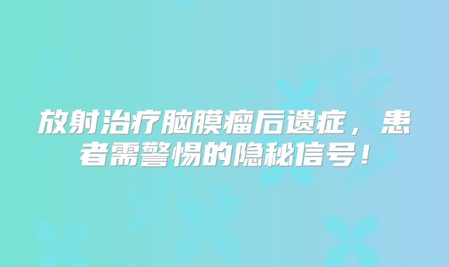 放射治疗脑膜瘤后遗症，患者需警惕的隐秘信号！
