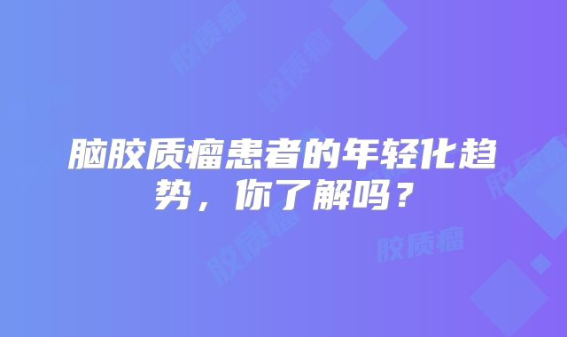 脑胶质瘤患者的年轻化趋势，你了解吗？