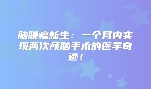 脑膜瘤新生：一个月内实现两次颅脑手术的医学奇迹！