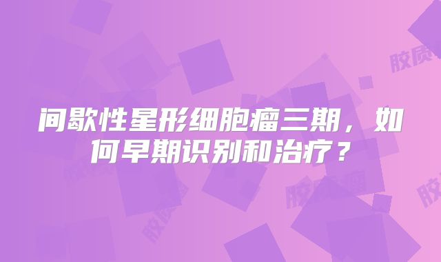 间歇性星形细胞瘤三期，如何早期识别和治疗？