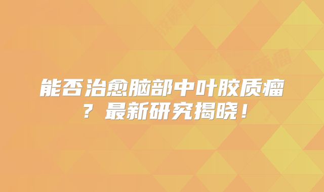 能否治愈脑部中叶胶质瘤？最新研究揭晓！