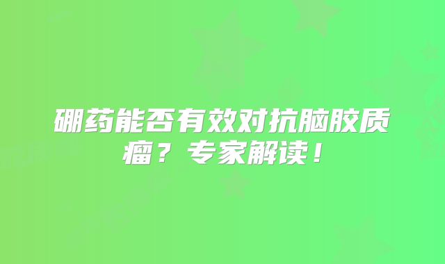 硼药能否有效对抗脑胶质瘤？专家解读！