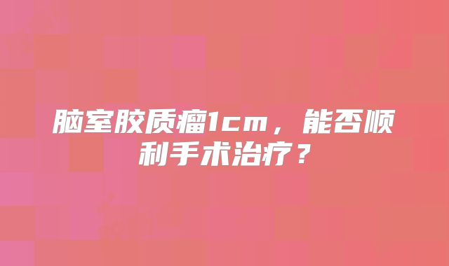 脑室胶质瘤1cm，能否顺利手术治疗？