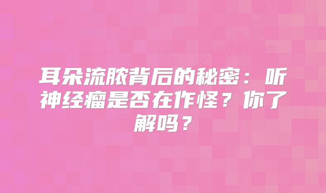 耳朵流脓背后的秘密：听神经瘤是否在作怪？你了解吗？