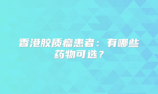香港胶质瘤患者：有哪些药物可选？
