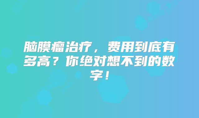 脑膜瘤治疗，费用到底有多高？你绝对想不到的数字！