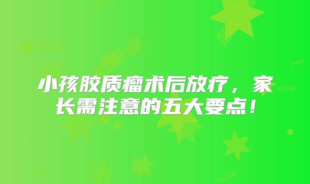 小孩胶质瘤术后放疗，家长需注意的五大要点！