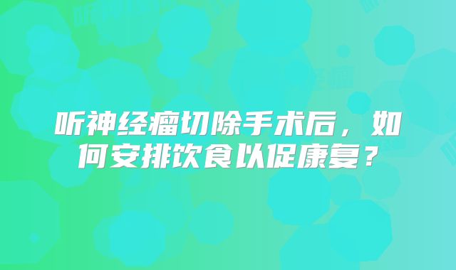 听神经瘤切除手术后，如何安排饮食以促康复？