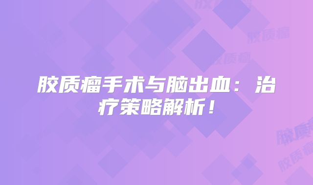 胶质瘤手术与脑出血：治疗策略解析！