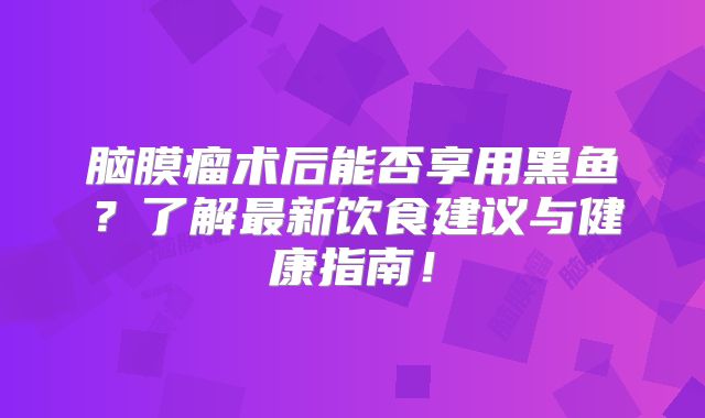 脑膜瘤术后能否享用黑鱼？了解最新饮食建议与健康指南！