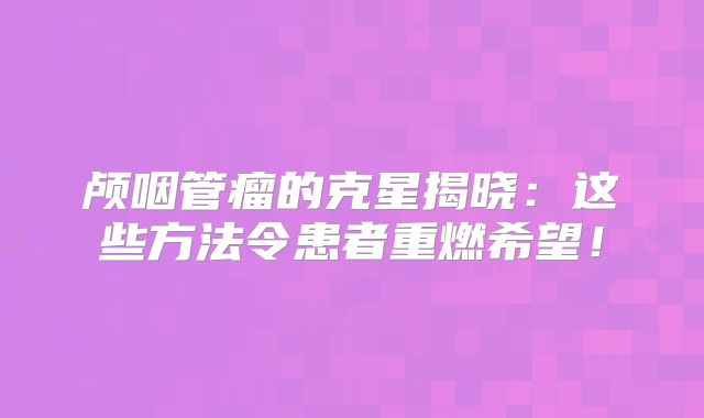 颅咽管瘤的克星揭晓：这些方法令患者重燃希望！