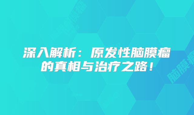 深入解析：原发性脑膜瘤的真相与治疗之路！