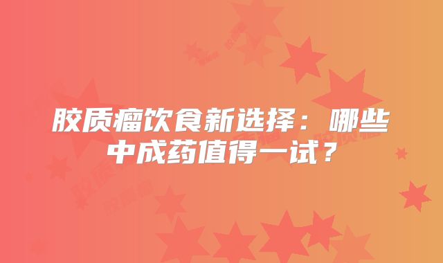 胶质瘤饮食新选择：哪些中成药值得一试？