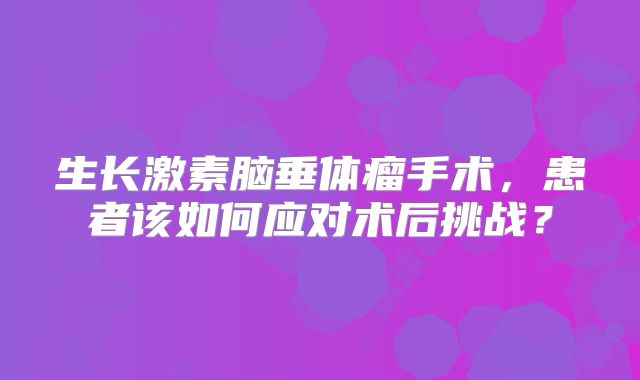 生长激素脑垂体瘤手术，患者该如何应对术后挑战？