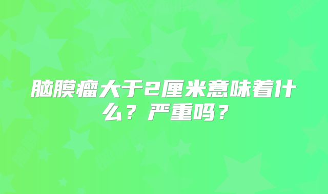 脑膜瘤大于2厘米意味着什么？严重吗？