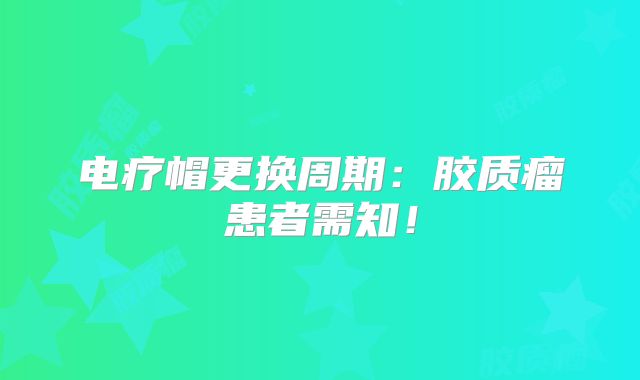 电疗帽更换周期：胶质瘤患者需知！