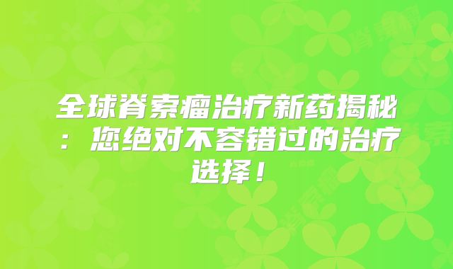 全球脊索瘤治疗新药揭秘：您绝对不容错过的治疗选择！