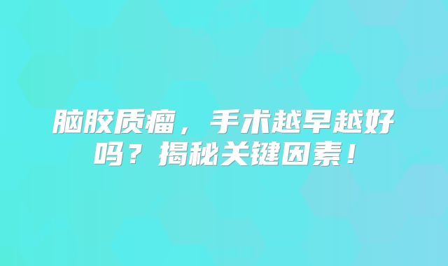 脑胶质瘤，手术越早越好吗？揭秘关键因素！