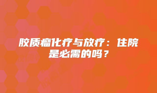 胶质瘤化疗与放疗：住院是必需的吗？