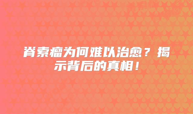 脊索瘤为何难以治愈？揭示背后的真相！