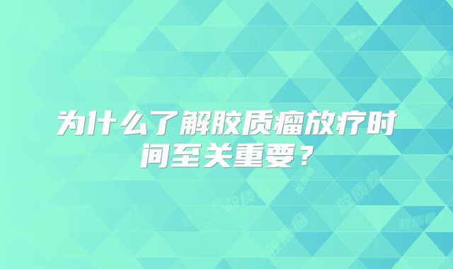 为什么了解胶质瘤放疗时间至关重要？