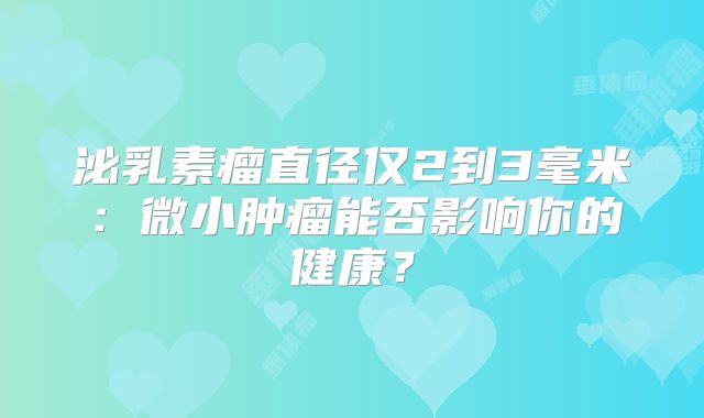 泌乳素瘤直径仅2到3毫米：微小肿瘤能否影响你的健康？