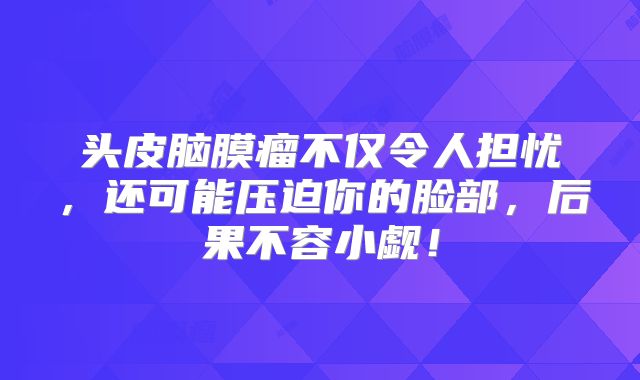 头皮脑膜瘤不仅令人担忧，还可能压迫你的脸部，后果不容小觑！