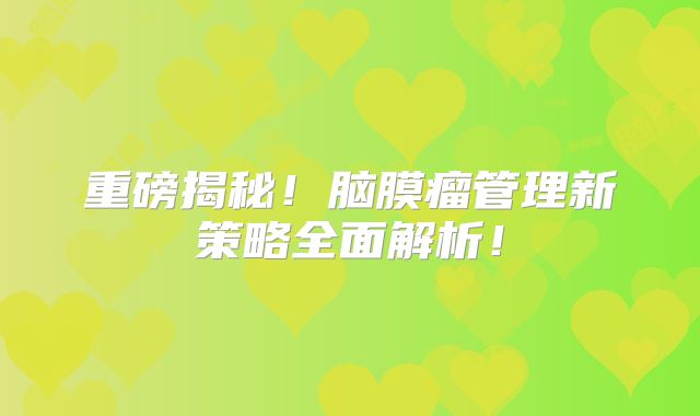 重磅揭秘！脑膜瘤管理新策略全面解析！