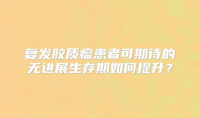 复发胶质瘤患者可期待的无进展生存期如何提升？