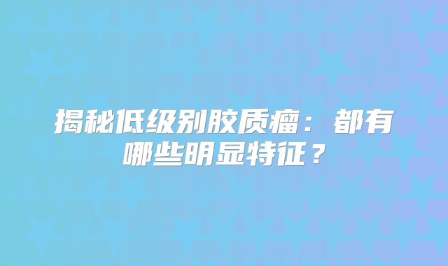 揭秘低级别胶质瘤：都有哪些明显特征？