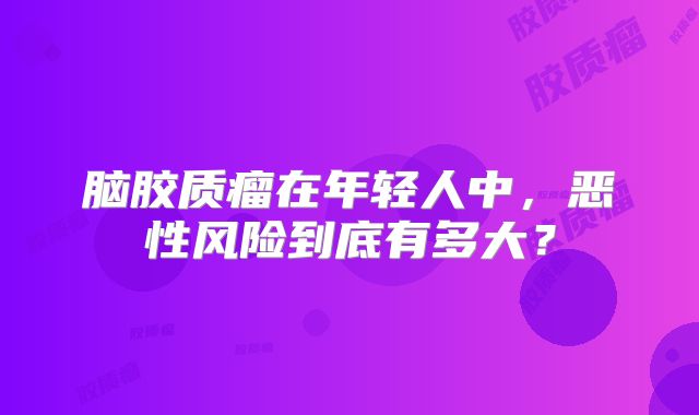 脑胶质瘤在年轻人中，恶性风险到底有多大？