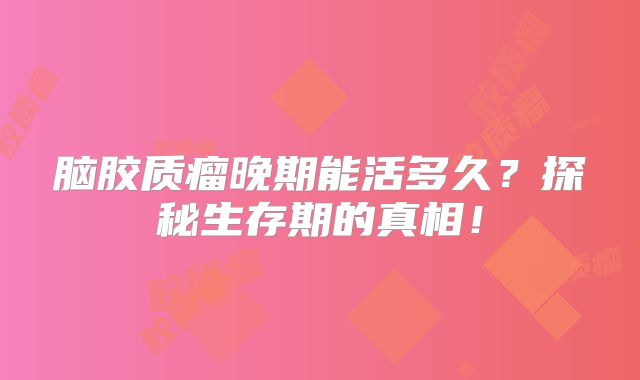脑胶质瘤晚期能活多久？探秘生存期的真相！