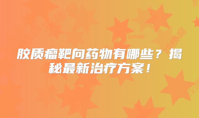 胶质瘤靶向药物有哪些？揭秘最新治疗方案！